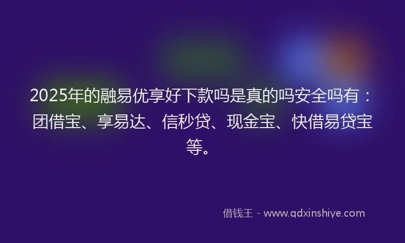 2025年的融易优享好下款吗是真的吗安全吗有：团借宝、享易达、信秒贷、现金宝、快借易贷宝等。