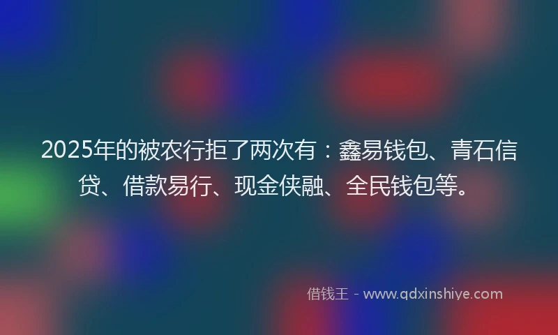 2025年的被农行拒了两次有：鑫易钱包、青石信贷、借款易行、现金侠融、全民钱包等。