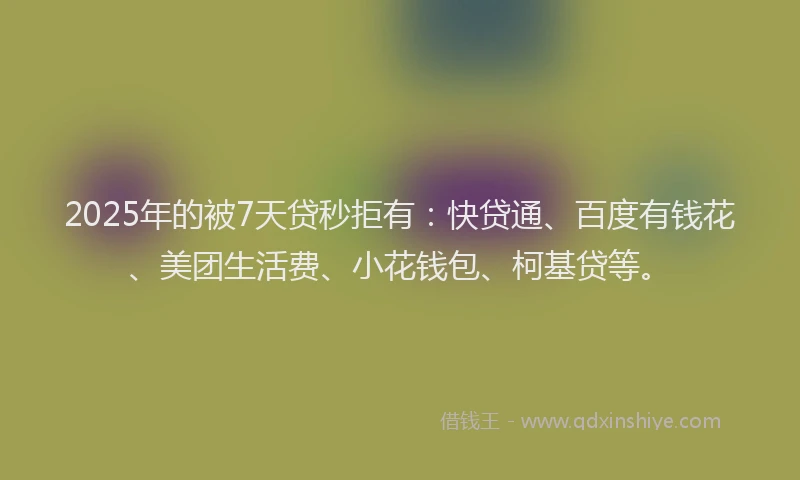2025年的被7天贷秒拒有：快贷通、百度有钱花、美团生活费、小花钱包、柯基贷等。