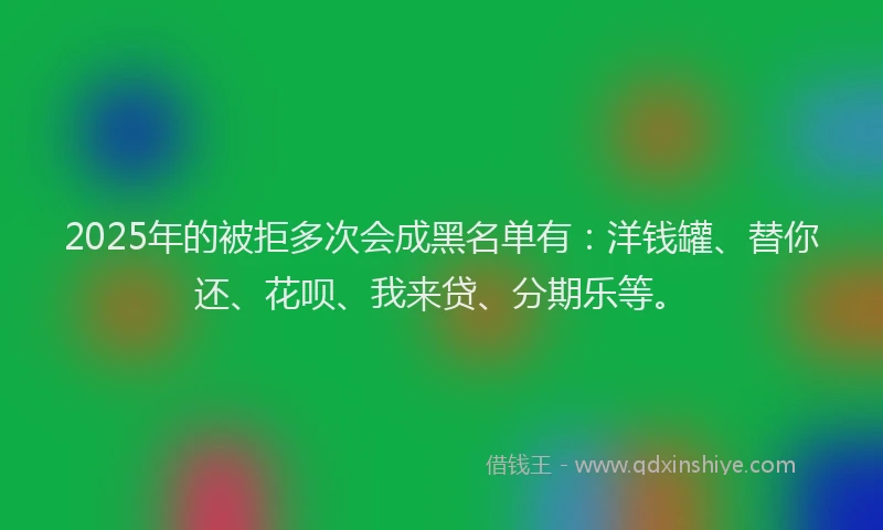 2025年的被拒多次会成黑名单有：洋钱罐、替你还、花呗、我来贷、分期乐等。