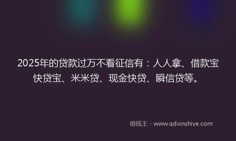 2025年的贷款过万不看征信有：人人拿、借款宝快贷宝、米米贷、现金快贷、瞬信贷等。