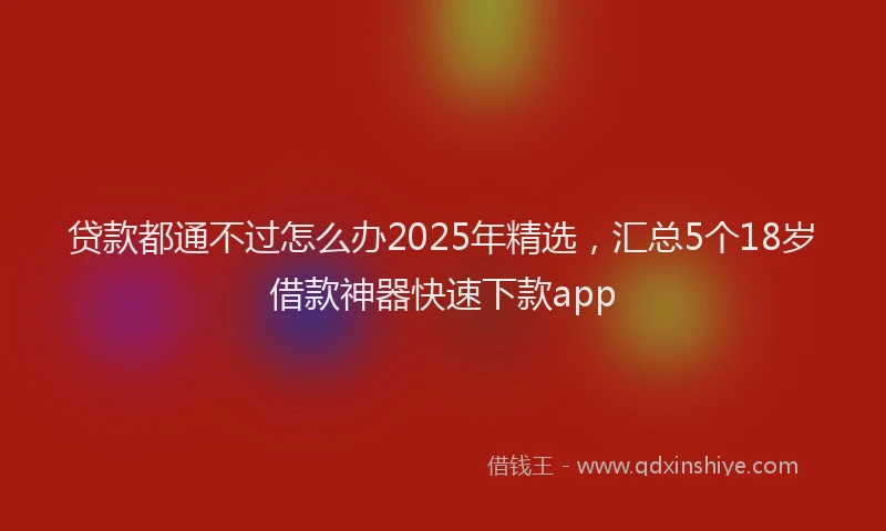 贷款都通不过怎么办2025年精选，汇总5个18岁借款神器快速下款app