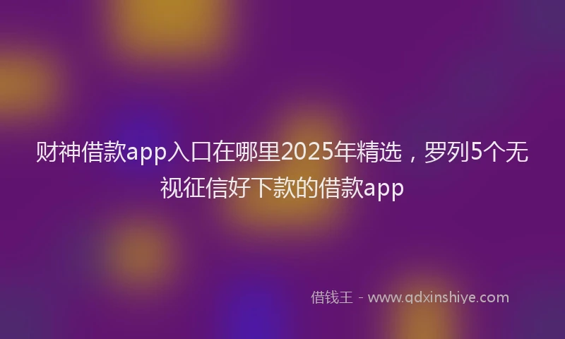 财神借款app入口在哪里2025年精选，罗列5个无视征信好下款的借款app