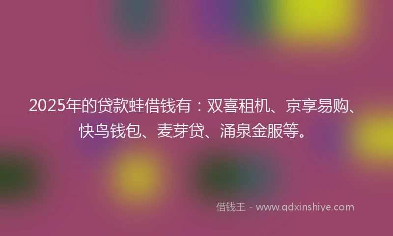 2025年的贷款蛙借钱有：双喜租机、京享易购、快鸟钱包、麦芽贷、涌泉金服等。