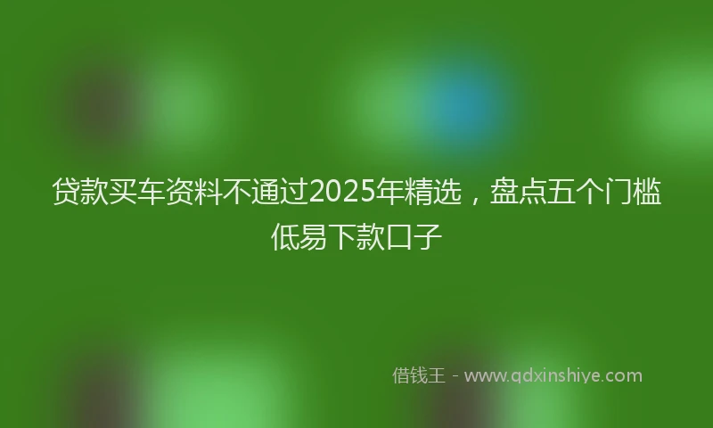 贷款买车资料不通过2025年精选，盘点五个门槛低易下款口子