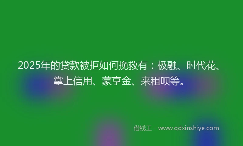 2025年的贷款被拒如何挽救有：极融、时代花、掌上信用、蒙享金、来租呗等。