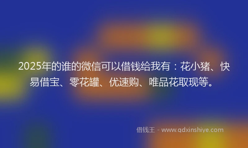 2025年的谁的微信可以借钱给我有：花小猪、快易借宝、零花罐、优速购、唯品花取现等。