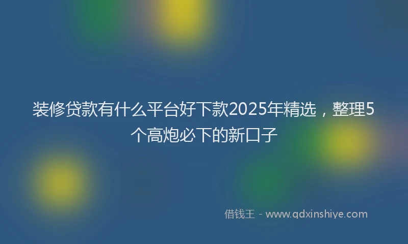 装修贷款有什么平台好下款2025年精选，整理5个高炮必下的新口子