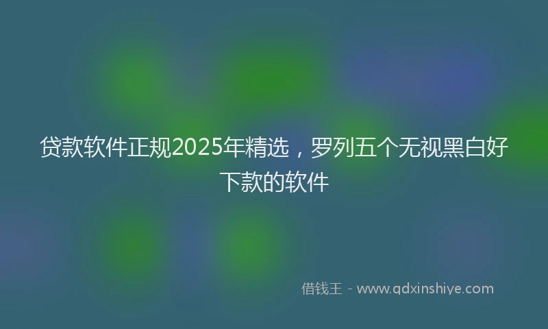 贷款软件正规2025年精选，罗列五个无视黑白好下款的软件