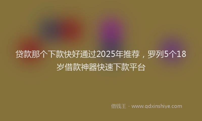 贷款那个下款快好通过2025年推荐，罗列5个18岁借款神器快速下款平台