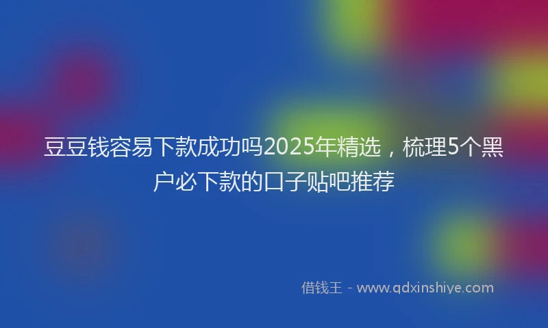 豆豆钱容易下款成功吗2025年精选，梳理5个黑户必下款的口子贴吧推荐