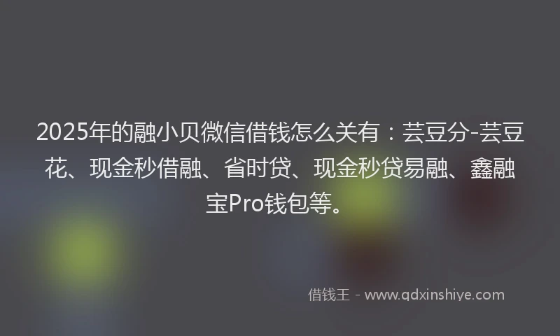 2025年的融小贝微信借钱怎么关有：芸豆分-芸豆花、现金秒借融、省时贷、现金秒贷易融、鑫融宝Pro钱包等。