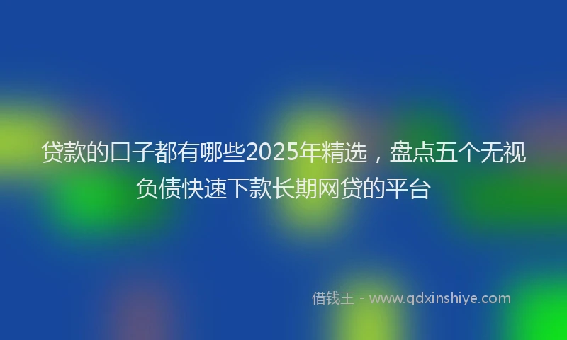 贷款的口子都有哪些2025年精选，盘点五个无视负债快速下款长期网贷的平台