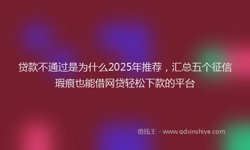 贷款不通过是为什么2025年推荐，汇总五个征信瑕疵也能借网贷轻松下款的平台