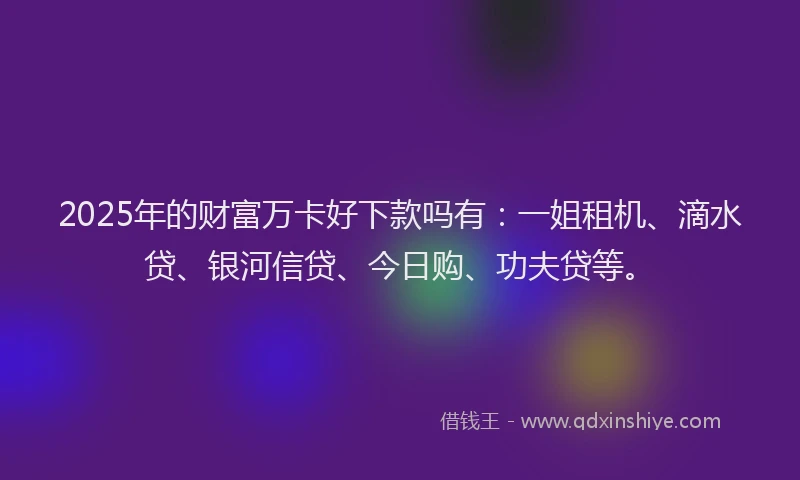 2025年的财富万卡好下款吗有：一姐租机、滴水贷、银河信贷、今日购、功夫贷等。