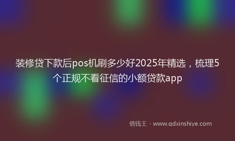 装修贷下款后pos机刷多少好2025年精选，梳理5个正规不看征信的小额贷款app