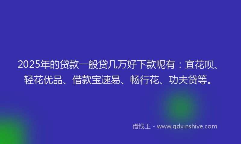 2025年的贷款一般贷几万好下款呢有：宜花呗、轻花优品、借款宝速易、畅行花、功夫贷等。