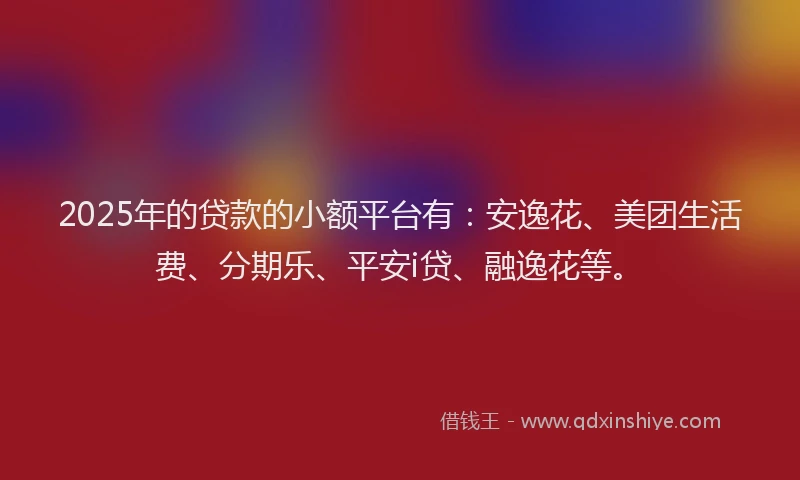 2025年的贷款的小额平台有：安逸花、美团生活费、分期乐、平安i贷、融逸花等。