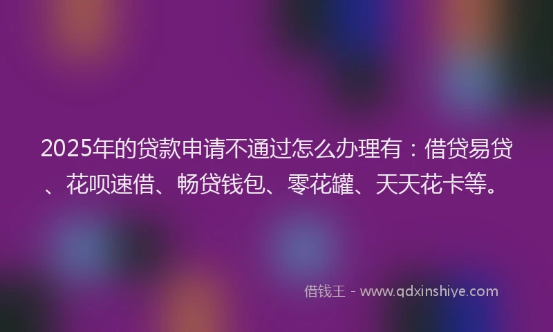 2025年的贷款申请不通过怎么办理有：借贷易贷、花呗速借、畅贷钱包、零花罐、天天花卡等。