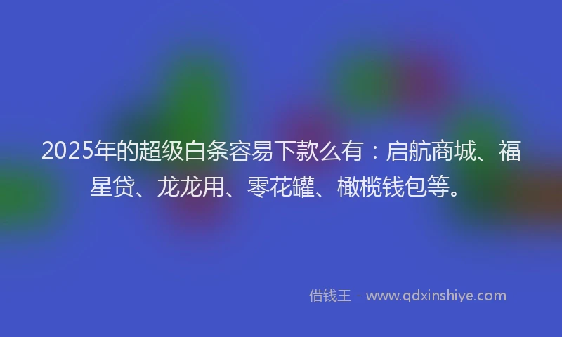 2025年的超级白条容易下款么有：启航商城、福星贷、龙龙用、零花罐、橄榄钱包等。