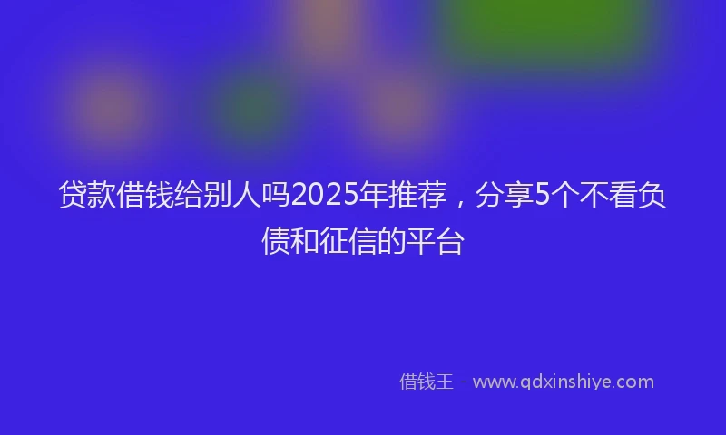 贷款借钱给别人吗2025年推荐，分享5个不看负债和征信的平台