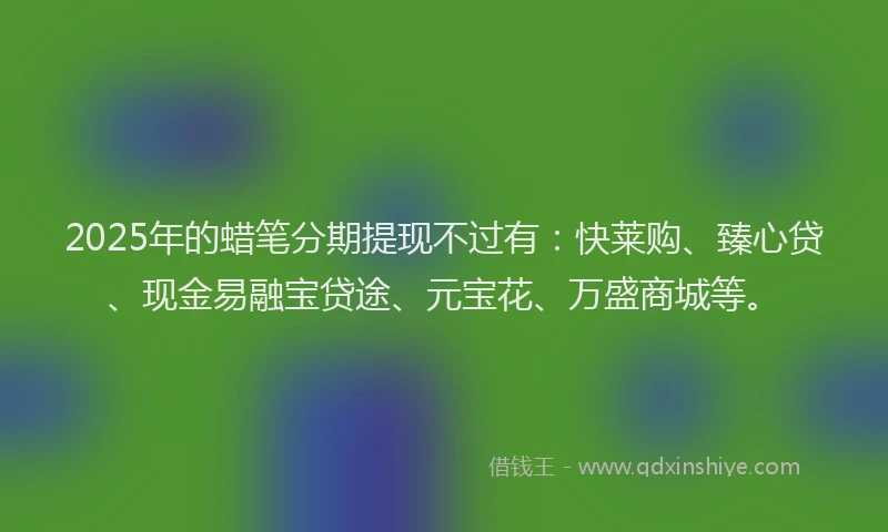2025年的蜡笔分期提现不过有：快莱购、臻心贷、现金易融宝贷途、元宝花、万盛商城等。