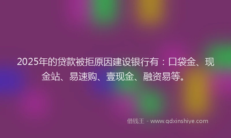 2025年的贷款被拒原因建设银行有：口袋金、现金站、易速购、壹现金、融资易等。