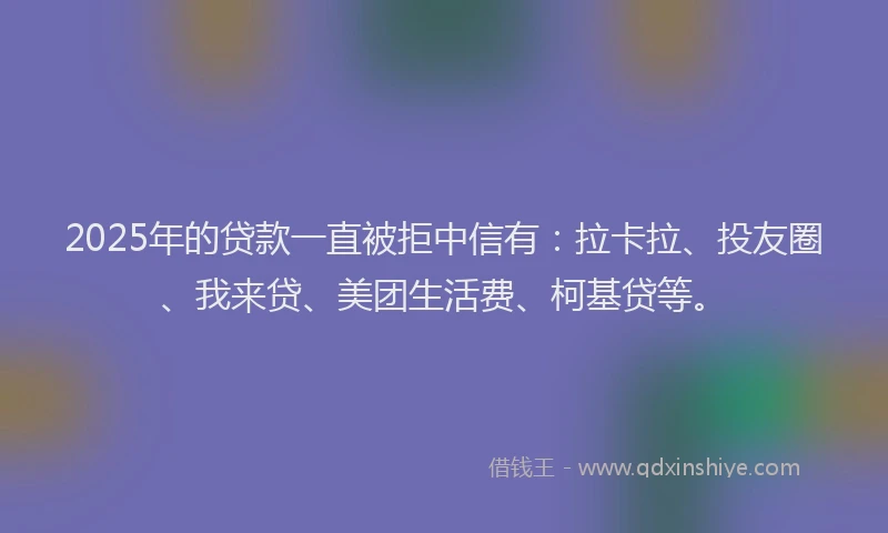2025年的贷款一直被拒中信有：拉卡拉、投友圈、我来贷、美团生活费、柯基贷等。