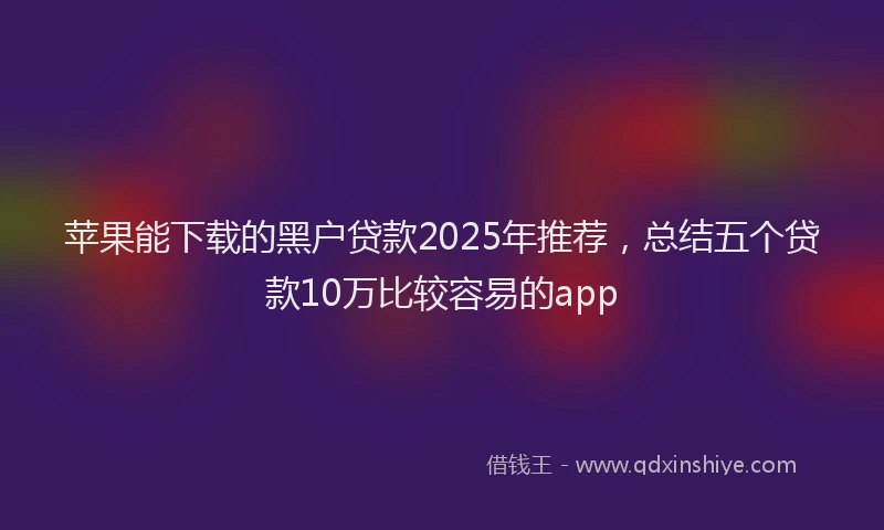 苹果能下载的黑户贷款2025年推荐，总结五个贷款10万比较容易的app