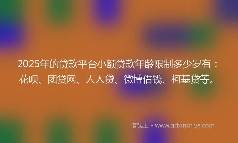 2025年的贷款平台小额贷款年龄限制多少岁有：花呗、团贷网、人人贷、微博借钱、柯基贷等。