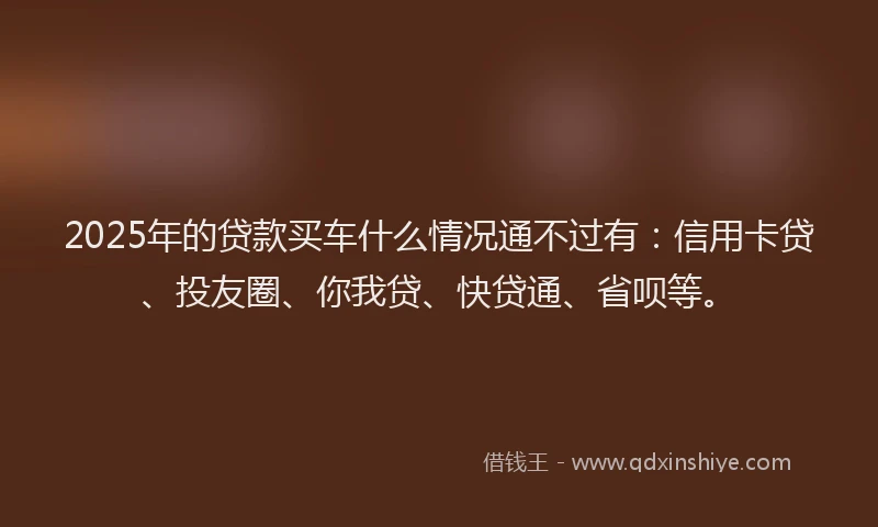 2025年的贷款买车什么情况通不过有：信用卡贷、投友圈、你我贷、快贷通、省呗等。