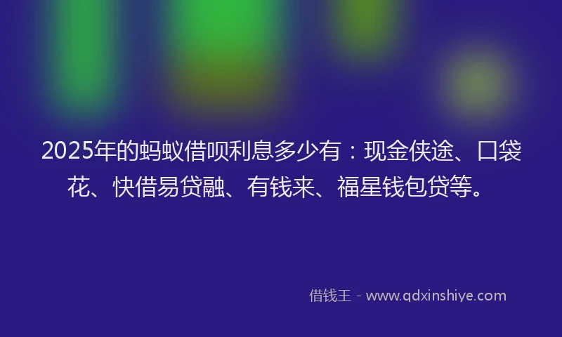 2025年的蚂蚁借呗利息多少有：现金侠途、口袋花、快借易贷融、有钱来、福星钱包贷等。