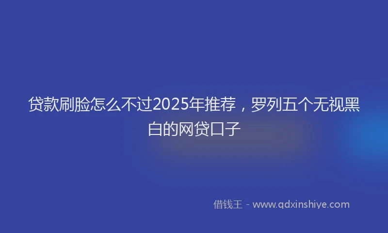 贷款刷脸怎么不过2025年推荐，罗列五个无视黑白的网贷口子