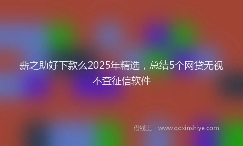 薪之助好下款么2025年精选，总结5个网贷无视不查征信软件