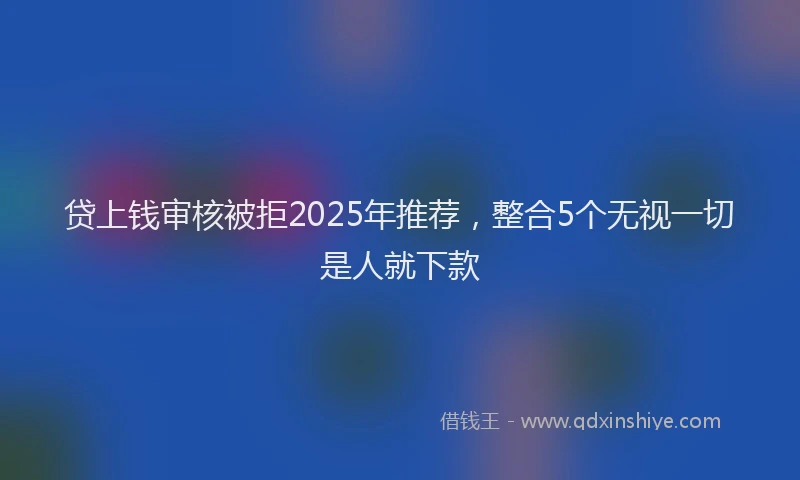 贷上钱审核被拒2025年推荐，整合5个无视一切是人就下款