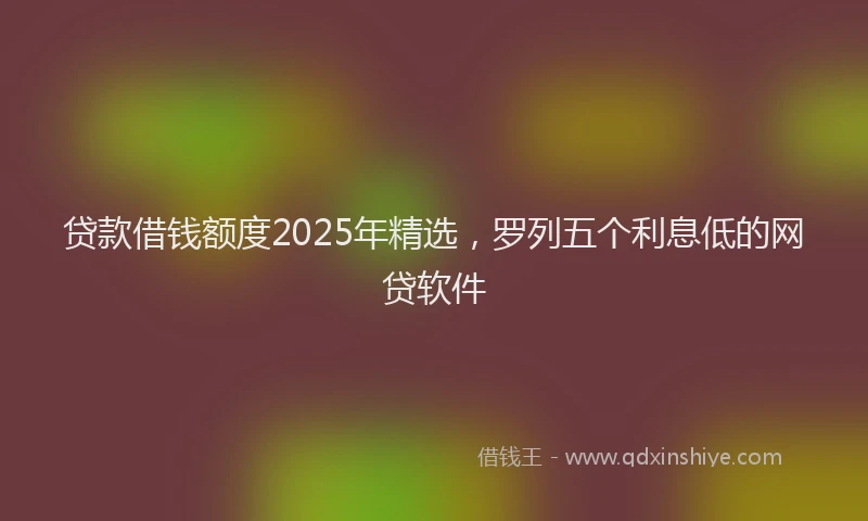 贷款借钱额度2025年精选，罗列五个利息低的网贷软件