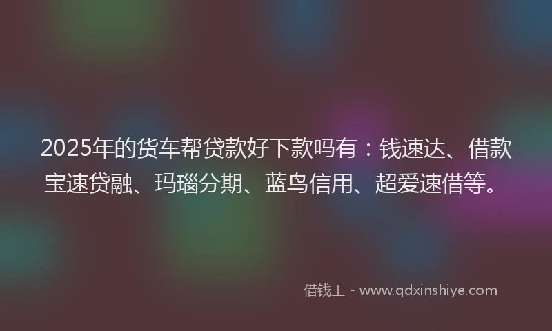 2025年的货车帮贷款好下款吗有：钱速达、借款宝速贷融、玛瑙分期、蓝鸟信用、超爱速借等。