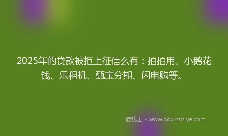 2025年的贷款被拒上征信么有：拍拍用、小鹅花钱、乐租机、甄宝分期、闪电购等。