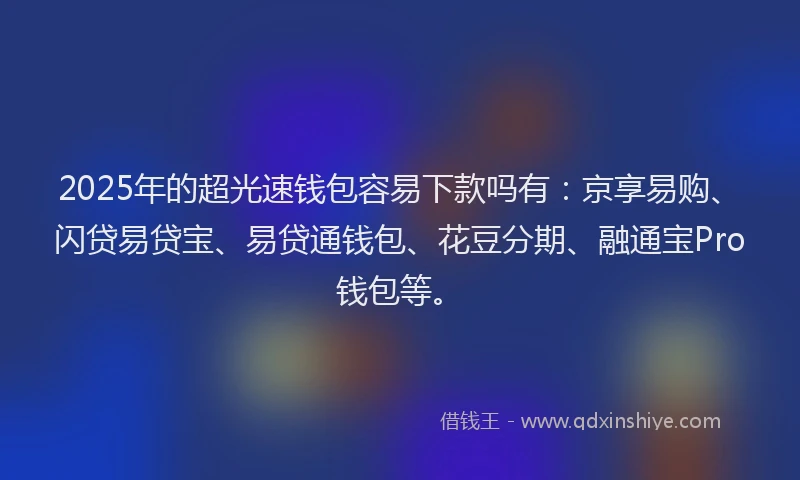 2025年的超光速钱包容易下款吗有：京享易购、闪贷易贷宝、易贷通钱包、花豆分期、融通宝Pro钱包等。