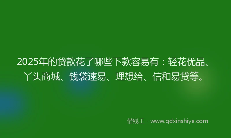 2025年的贷款花了哪些下款容易有：轻花优品、丫头商城、钱袋速易、理想给、信和易贷等。