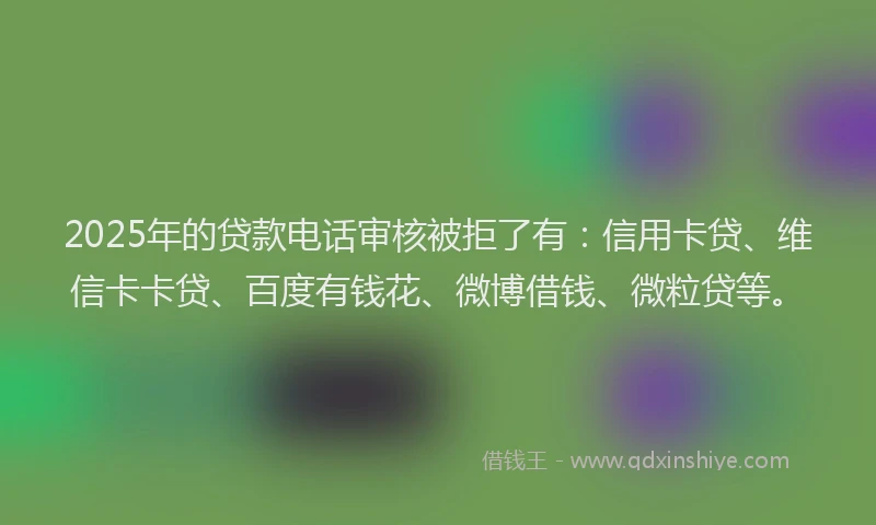 2025年的贷款电话审核被拒了有：信用卡贷、维信卡卡贷、百度有钱花、微博借钱、微粒贷等。