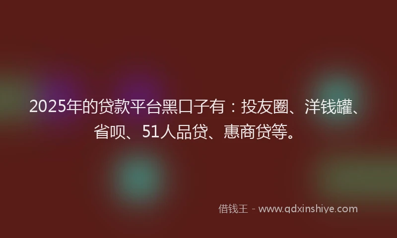 2025年的贷款平台黑口子有：投友圈、洋钱罐、省呗、51人品贷、惠商贷等。