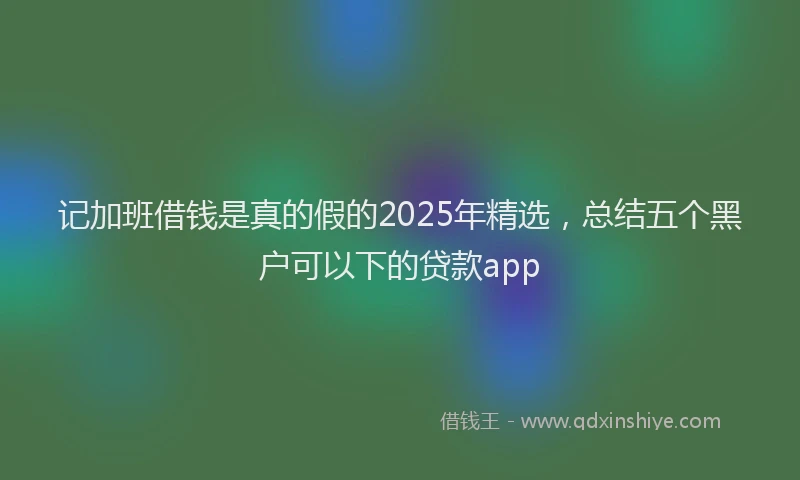 记加班借钱是真的假的2025年精选，总结五个黑户可以下的贷款app