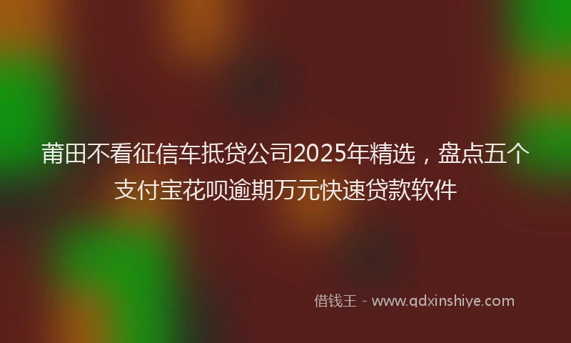 莆田不看征信车抵贷公司2025年精选，盘点五个支付宝花呗逾期万元快速贷款软件