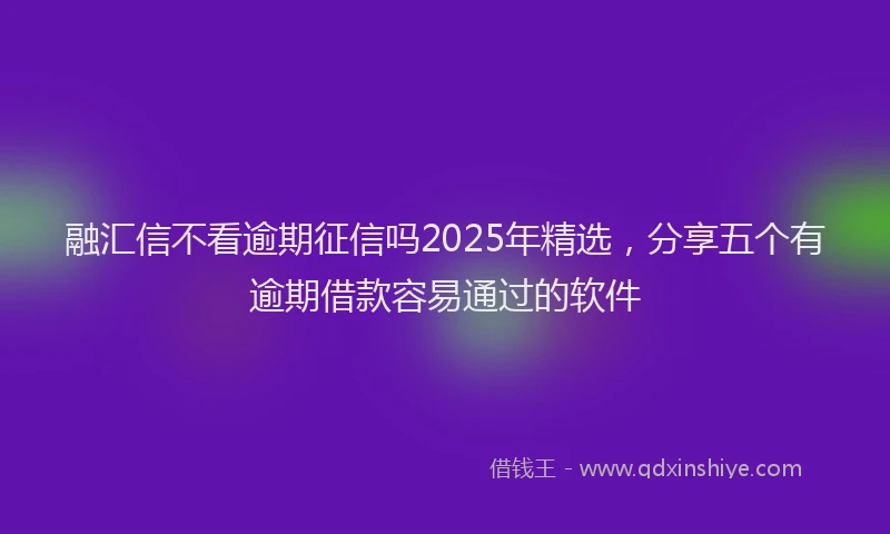 融汇信不看逾期征信吗2025年精选，分享五个有逾期借款容易通过的软件