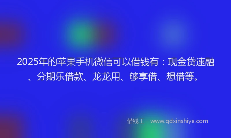 2025年的苹果手机微信可以借钱有：现金贷速融、分期乐借款、龙龙用、够享借、想借等。