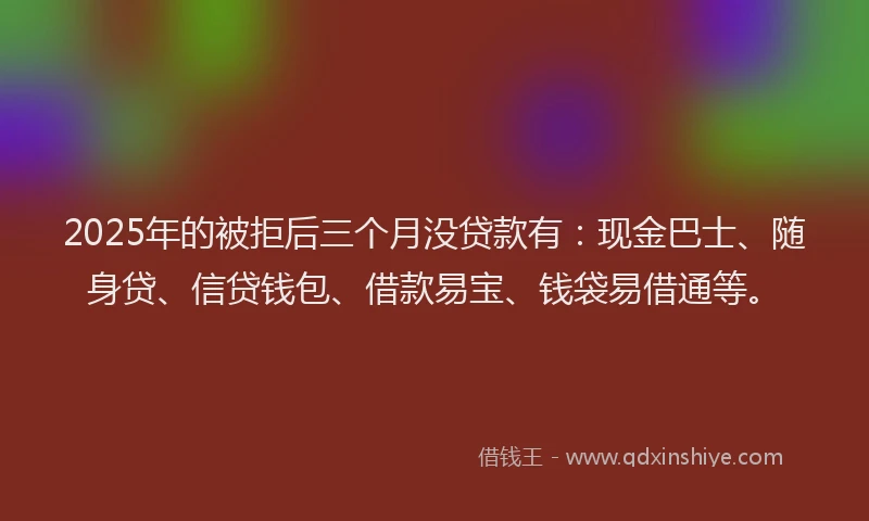 2025年的被拒后三个月没贷款有：现金巴士、随身贷、信贷钱包、借款易宝、钱袋易借通等。