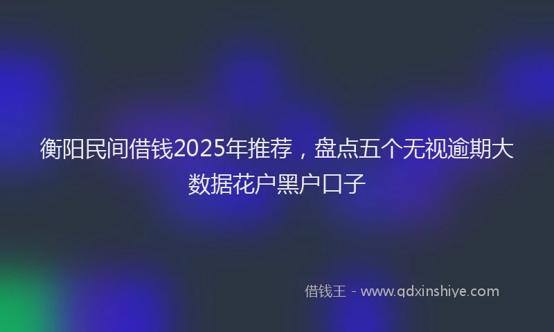 衡阳民间借钱2025年推荐，盘点五个无视逾期大数据花户黑户口子