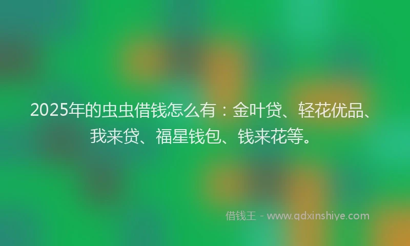2025年的虫虫借钱怎么有：金叶贷、轻花优品、我来贷、福星钱包、钱来花等。