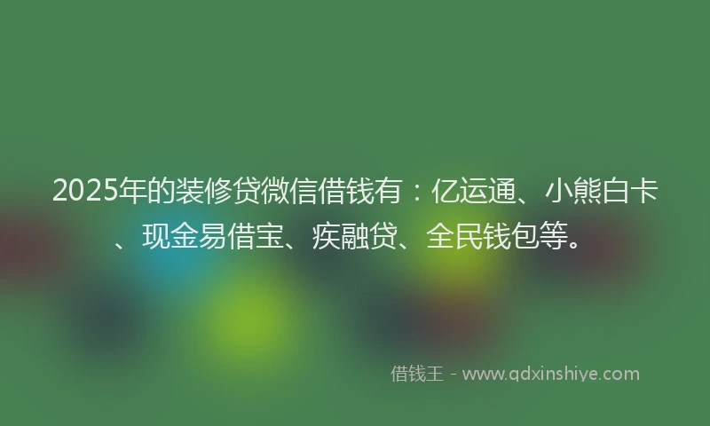 2025年的装修贷微信借钱有：亿运通、小熊白卡、现金易借宝、疾融贷、全民钱包等。